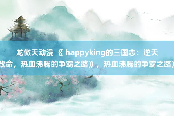 龙傲天动漫 《 happyking的三国志：逆天改命，热血沸腾的争霸之路》，热血沸腾的争霸之路》
