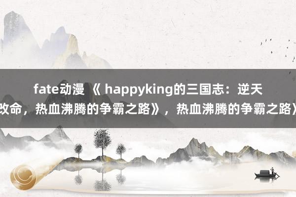 fate动漫 《 happyking的三国志：逆天改命，热血沸腾的争霸之路》，热血沸腾的争霸之路》