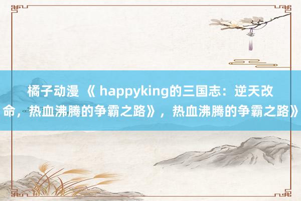 橘子动漫 《 happyking的三国志：逆天改命，热血沸腾的争霸之路》，热血沸腾的争霸之路》