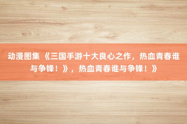 动漫图集 《三国手游十大良心之作，热血青春谁与争锋！》，热血青春谁与争锋！》