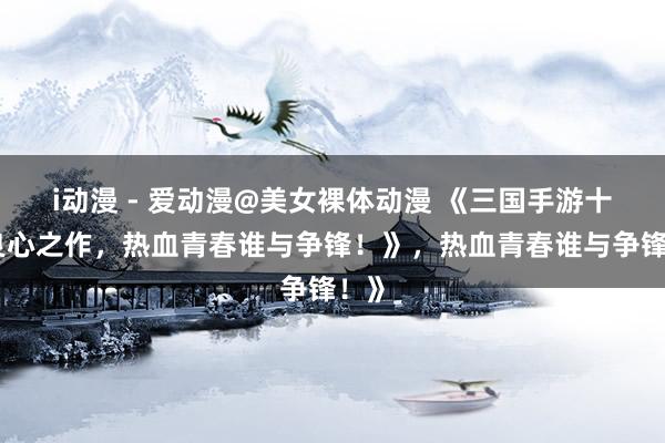 i动漫 - 爱动漫@美女裸体动漫 《三国手游十大良心之作，热血青春谁与争锋！》，热血青春谁与争锋！》