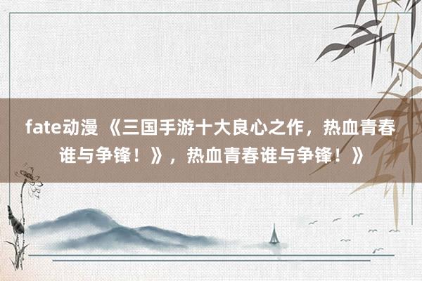 fate动漫 《三国手游十大良心之作，热血青春谁与争锋！》，热血青春谁与争锋！》