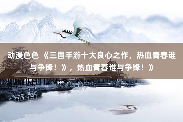 动漫色色 《三国手游十大良心之作，热血青春谁与争锋！》，热血青春谁与争锋！》