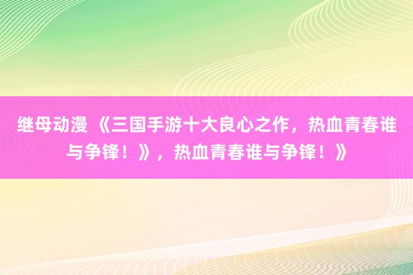 继母动漫 《三国手游十大良心之作，热血青春谁与争锋！》，热血青春谁与争锋！》