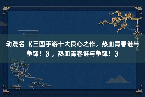 动漫名 《三国手游十大良心之作，热血青春谁与争锋！》，热血青春谁与争锋！》