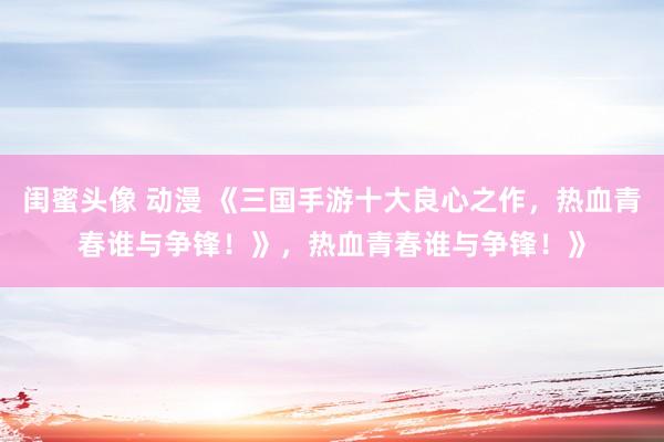 闺蜜头像 动漫 《三国手游十大良心之作，热血青春谁与争锋！》，热血青春谁与争锋！》
