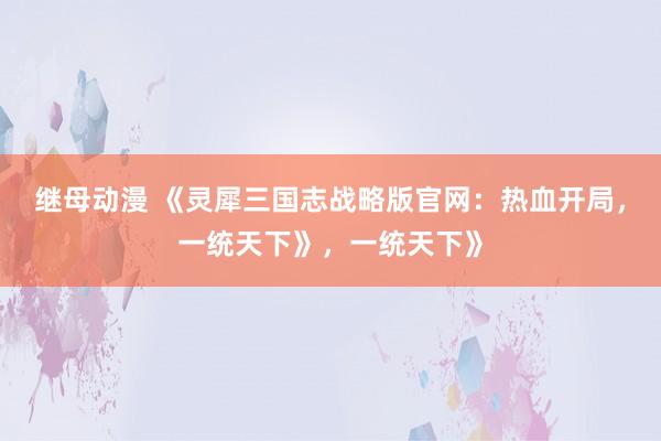继母动漫 《灵犀三国志战略版官网：热血开局，一统天下》，一统天下》