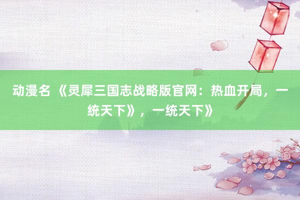 动漫名 《灵犀三国志战略版官网：热血开局，一统天下》，一统天下》