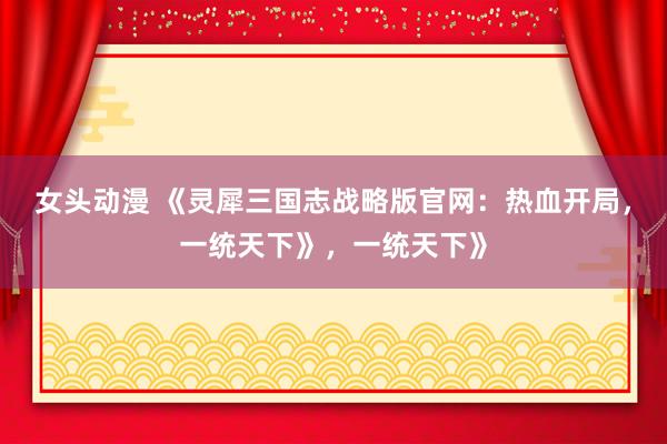 女头动漫 《灵犀三国志战略版官网：热血开局，一统天下》，一统天下》