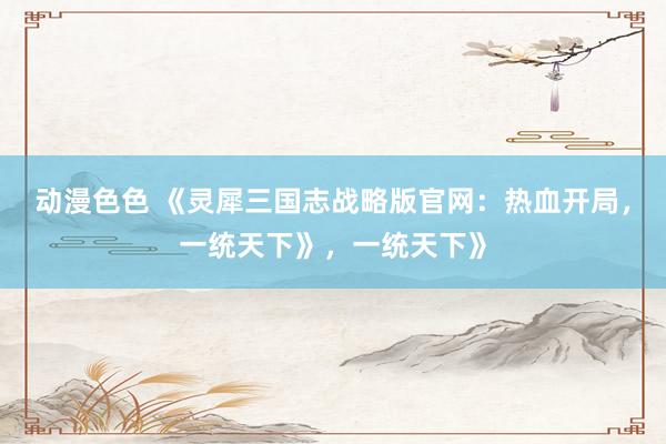 动漫色色 《灵犀三国志战略版官网：热血开局，一统天下》，一统天下》