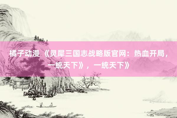 橘子动漫 《灵犀三国志战略版官网：热血开局，一统天下》，一统天下》