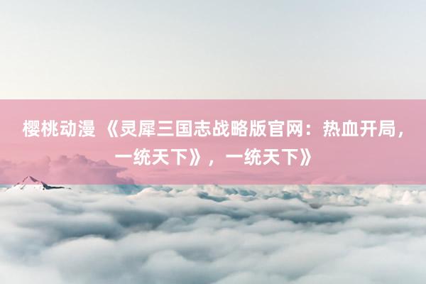 樱桃动漫 《灵犀三国志战略版官网：热血开局，一统天下》，一统天下》