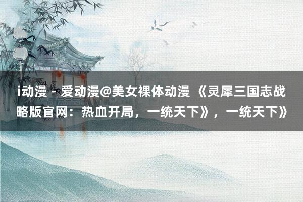 i动漫 - 爱动漫@美女裸体动漫 《灵犀三国志战略版官网：热血开局，一统天下》，一统天下》