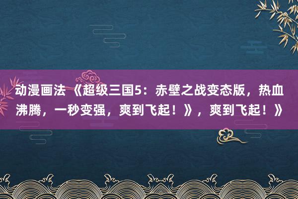 动漫画法 《超级三国5：赤壁之战变态版，热血沸腾，一秒变强，爽到飞起！》，爽到飞起！》