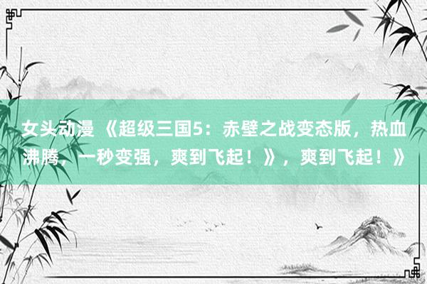 女头动漫 《超级三国5：赤壁之战变态版，热血沸腾，一秒变强，爽到飞起！》，爽到飞起！》