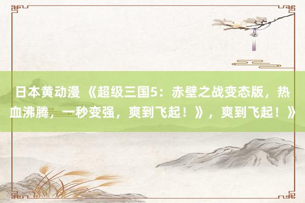 日本黄动漫 《超级三国5：赤壁之战变态版，热血沸腾，一秒变强，爽到飞起！》，爽到飞起！》
