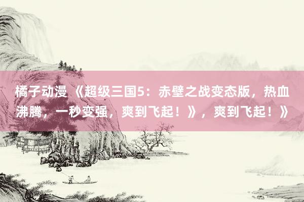 橘子动漫 《超级三国5：赤壁之战变态版，热血沸腾，一秒变强，爽到飞起！》，爽到飞起！》