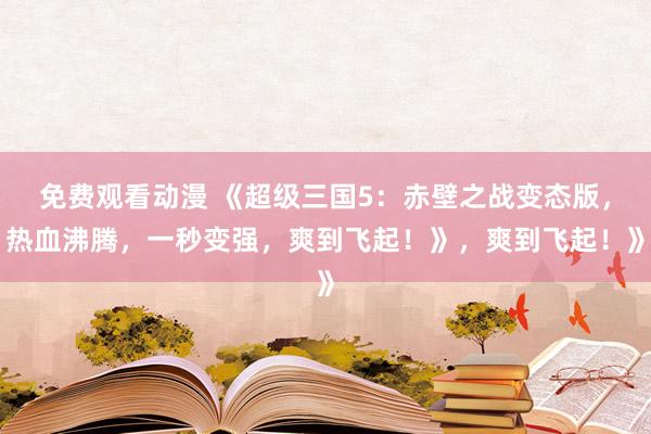 免费观看动漫 《超级三国5：赤壁之战变态版，热血沸腾，一秒变强，爽到飞起！》，爽到飞起！》