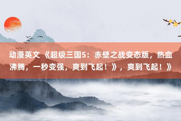 动漫英文 《超级三国5：赤壁之战变态版，热血沸腾，一秒变强，爽到飞起！》，爽到飞起！》