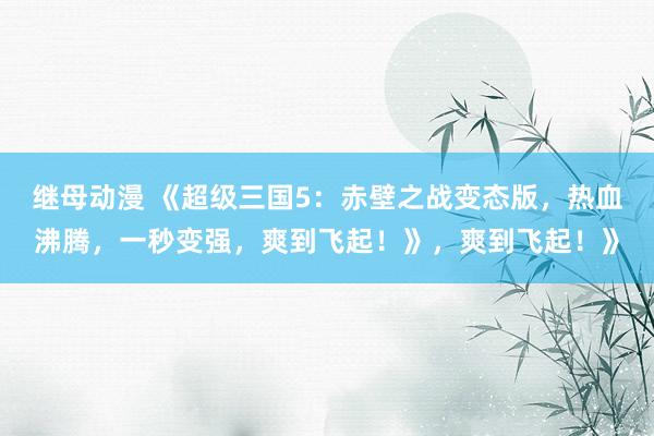 继母动漫 《超级三国5：赤壁之战变态版，热血沸腾，一秒变强，爽到飞起！》，爽到飞起！》