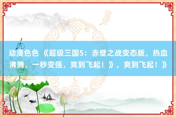 动漫色色 《超级三国5：赤壁之战变态版，热血沸腾，一秒变强，爽到飞起！》，爽到飞起！》
