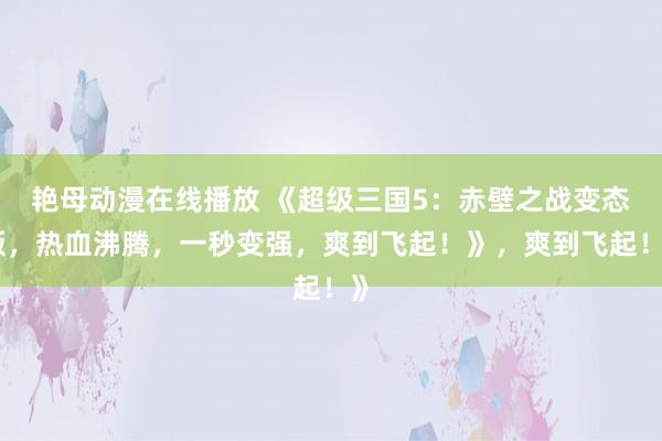 艳母动漫在线播放 《超级三国5：赤壁之战变态版，热血沸腾，一秒变强，爽到飞起！》，爽到飞起！》