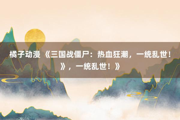 橘子动漫 《三国战僵尸：热血狂潮，一统乱世！》，一统乱世！》