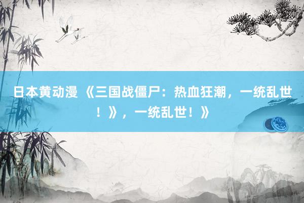 日本黄动漫 《三国战僵尸：热血狂潮，一统乱世！》，一统乱世！》