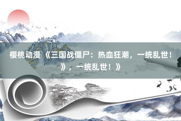 樱桃动漫 《三国战僵尸：热血狂潮，一统乱世！》，一统乱世！》