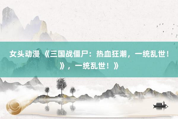 女头动漫 《三国战僵尸：热血狂潮，一统乱世！》，一统乱世！》