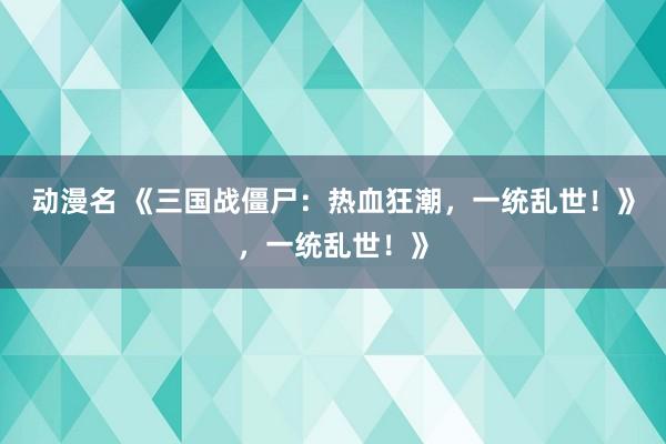 动漫名 《三国战僵尸：热血狂潮，一统乱世！》，一统乱世！》