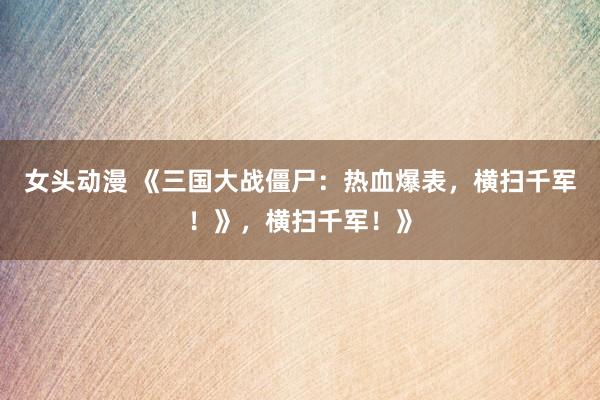 女头动漫 《三国大战僵尸：热血爆表，横扫千军！》，横扫千军！》