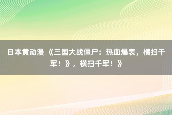 日本黄动漫 《三国大战僵尸：热血爆表，横扫千军！》，横扫千军！》