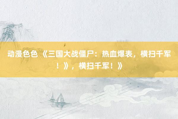 动漫色色 《三国大战僵尸：热血爆表，横扫千军！》，横扫千军！》