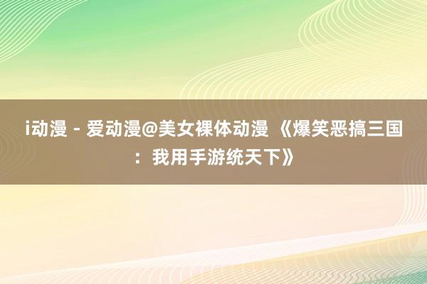 i动漫 - 爱动漫@美女裸体动漫 《爆笑恶搞三国：我用手游统天下》
