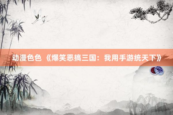 动漫色色 《爆笑恶搞三国：我用手游统天下》