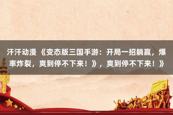 汗汗动漫 《变态版三国手游：开局一招躺赢，爆率炸裂，爽到停不下来！》，爽到停不下来！》