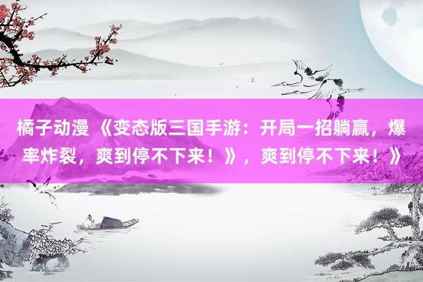 橘子动漫 《变态版三国手游：开局一招躺赢，爆率炸裂，爽到停不下来！》，爽到停不下来！》