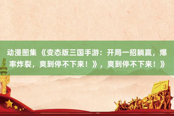 动漫图集 《变态版三国手游：开局一招躺赢，爆率炸裂，爽到停不下来！》，爽到停不下来！》