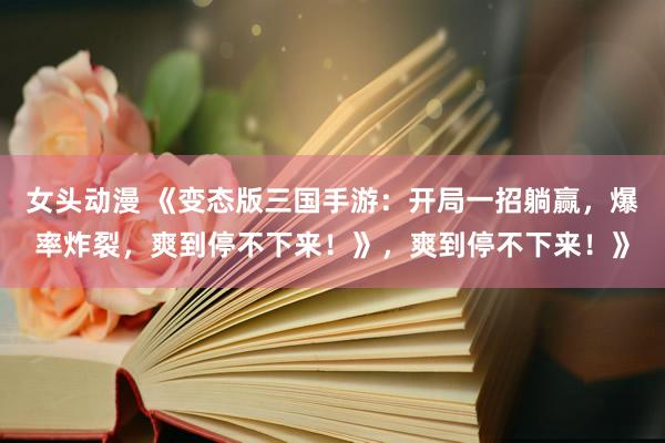 女头动漫 《变态版三国手游：开局一招躺赢，爆率炸裂，爽到停不下来！》，爽到停不下来！》