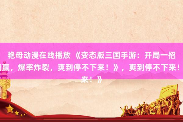 艳母动漫在线播放 《变态版三国手游：开局一招躺赢，爆率炸裂，爽到停不下来！》，爽到停不下来！》