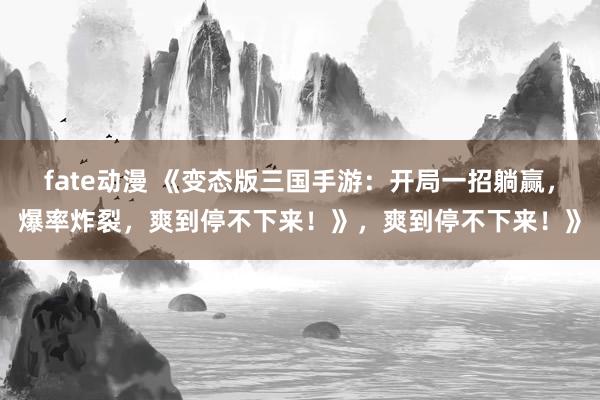 fate动漫 《变态版三国手游：开局一招躺赢，爆率炸裂，爽到停不下来！》，爽到停不下来！》