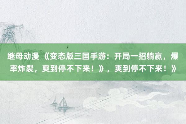 继母动漫 《变态版三国手游：开局一招躺赢，爆率炸裂，爽到停不下来！》，爽到停不下来！》