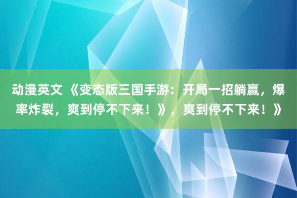 动漫英文 《变态版三国手游：开局一招躺赢，爆率炸裂，爽到停不下来！》，爽到停不下来！》