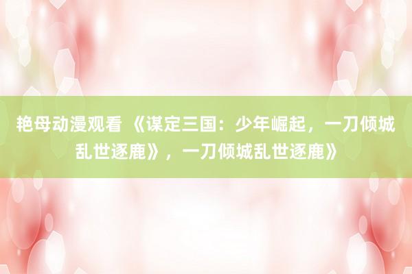艳母动漫观看 《谋定三国：少年崛起，一刀倾城乱世逐鹿》，一刀倾城乱世逐鹿》