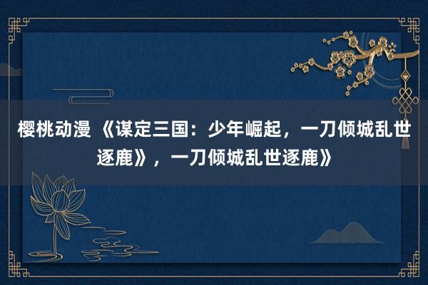 樱桃动漫 《谋定三国：少年崛起，一刀倾城乱世逐鹿》，一刀倾城乱世逐鹿》