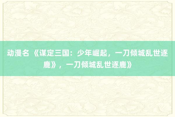 动漫名 《谋定三国：少年崛起，一刀倾城乱世逐鹿》，一刀倾城乱世逐鹿》