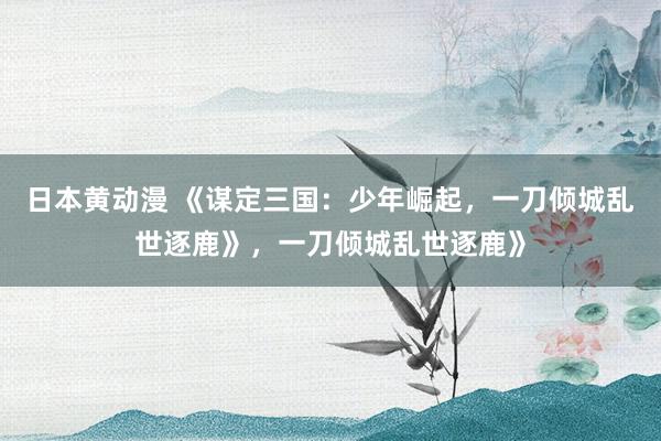 日本黄动漫 《谋定三国：少年崛起，一刀倾城乱世逐鹿》，一刀倾城乱世逐鹿》