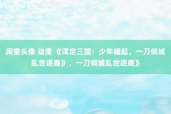闺蜜头像 动漫 《谋定三国：少年崛起，一刀倾城乱世逐鹿》，一刀倾城乱世逐鹿》