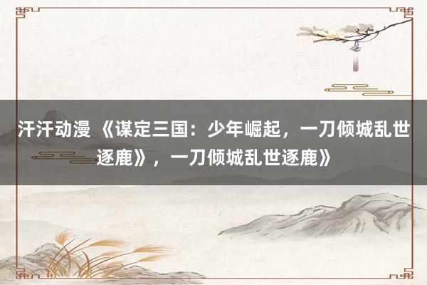 汗汗动漫 《谋定三国：少年崛起，一刀倾城乱世逐鹿》，一刀倾城乱世逐鹿》